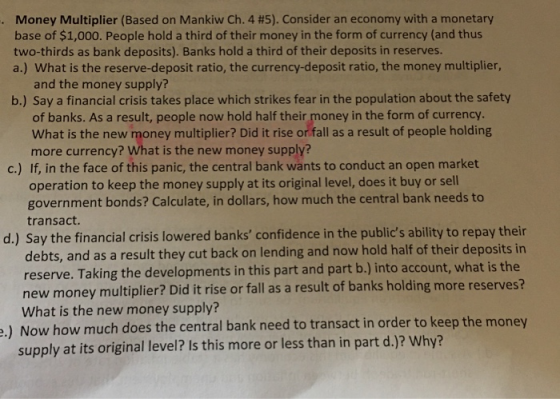 Money Multiplier (Based on Mankiw Ch.4 #5). Consider an economy with a monetary base of $1,000. People hold a third of their