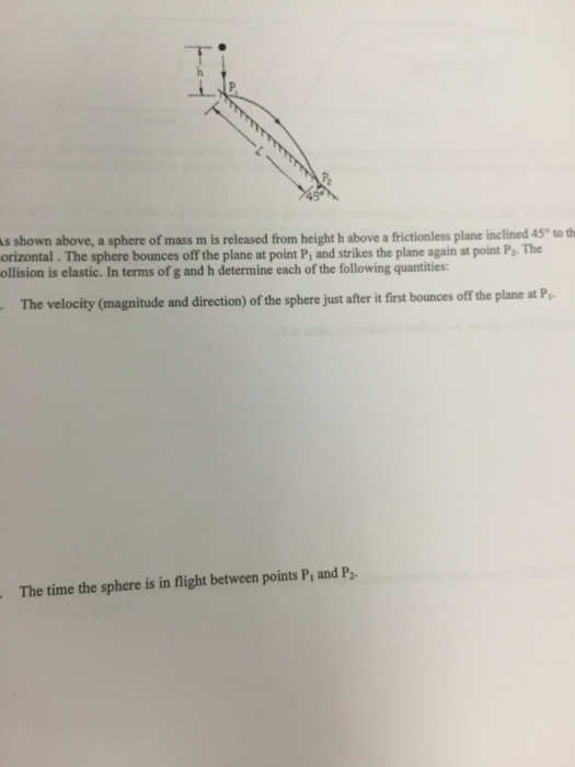 45 s shown above, a sphere of mass m is released from height h above a frictionless plane inclined 45® to th orizontal. The sphere bounces off the plane at point P, and strikes the plane again at point P. The ollision is elastic. In terms of g and h determine each of the following quantities: P2 The The velocity (magnitude and direction) of the sphere just after it first bounces off the plane at P The time the sphere is in flight between points P and P