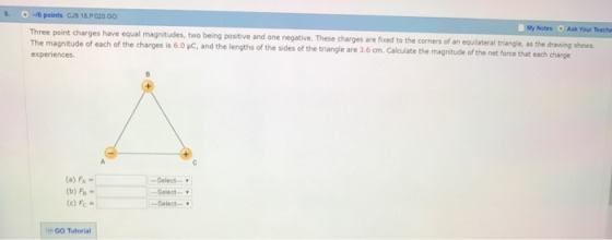 -16 points CJ9 18 PO20 Go Three point charges have equal magnitudes, My Notes o Ask Your Teache The magnitude of each of the charges is 60 two being positive and one negative. These charges are the corners of an equilateral triangle, as the drawing shows. experiences pc, and the lengths the fixed to the magnitude of the net force each charge triangle are 3.6 cm. Calculate that Select (a) FA (b) Fe Select (c) Fc Select