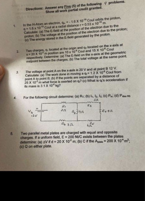 Directions: Answer any Five (5) of the following Show all work partial credit granted problems. In the H-Atom an electron,い -16X1o Coul crtits the proton, q 1.6x 101 Coul at a radial distance r 0.53 x 1010 m. Calculate: (a) The E-field at the position of the electron due to the proton; (b) The voltage at the position of the electron due to the proton; (c) The energy stored in the E-field generated by the proton. l. 2. Two charges, q, located at the origin and q located on the x-axis at x#20 X 10 m position are 10 x 104 Coul and 15X10. Coul Determine: (a) The E-field on the x-axis at midpoint between the charges; (b) The total voltage at the same point. 3. The voltage at point A on the x-axis is 20 V and at point B 12 V Calculate: (a) The work done in moving aq,=1.2 X 10 Coul from point A to point B: (b) If the points are separated by a distance of 25 X 10 m what force is exerted on q? (c) What is qs acceleration if its mass is 3.1X 10 kg? 4. For the following circuit determine: (a) Rr; (b) h. 12. 13; (c) P. (d) P- SA 7几 5. Two parallel metal plates are charged with equal and opposite charges. If a uniform field, E-200 NU/C exists between the plates determine: (a) Vi d-20 X 10 m; (b) C if the Apu -200 X 104 m: (c) Q on either plate.