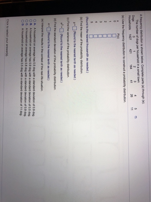 A frequency distribution is shown below. Complete parts (a) through (e) The number of dogs per household in a small towr Dogs Households 1427 42 5 26 11 164 41 (a) Use the frequency distribution to construct a probability distribution. P(x) Round to the nearest thousandth as needed.) (b) Find the mean of the probability distribution. (Round to the nearest tenth as needed.) (c) Find the variance of the probability distribution. ?2-O (Round to the nearest tenth as needed.) (d) Find the standard deviation of the probability distribution. ?) (Round to the nearest tenth as needed.) (e) Interpret the resuits in the context of the real-life situation. O A. A household on average has 0.5 dog with a standard deviation of 0.9 dog O B. A household on average has 0.9 dog with a standard deviation of 0.5 dog O C. A household on average has 0.8 dog with a standard deviation of 0.9 dog O D. A household on average has 0.5 dog with a standard deviation of 11 dog. Click to select your answer(s).