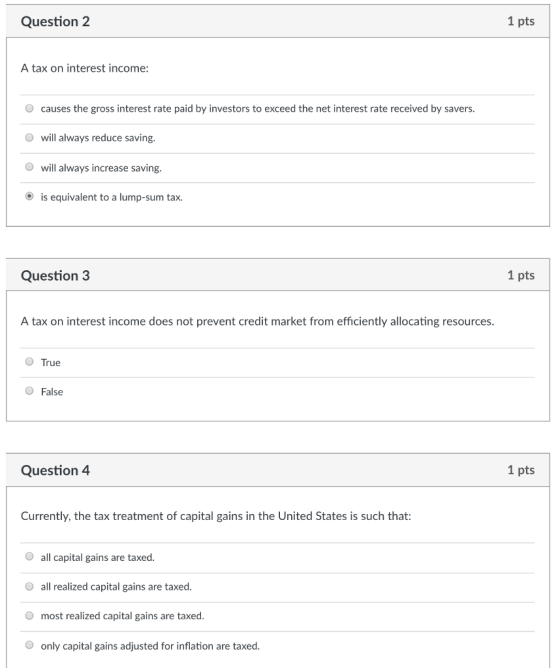 Question 2 1 pts A tax on interest income: causes the gross interest rate paid by investors to exceed the net interest rate received by savers. O will always reduce saving. will always increase saving. is equivalent to a lump-sum tax Question 3 1 pts A tax on interest income does not prevent credit market from efficiently allocating resources. True False Question 4 1 pts Currently, the tax treatment of capital gains in the United States is such that: all capital gains are taxed. all realized capital gains are taxed most realized capital gains are taxed. only capital gains adjusted for inflation are taxed.