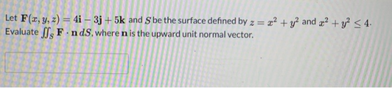 Let F(x, y, z) = 4i – 3j + 5k and S be the surface defined by z = x2 + y2 and x2 + y2 < 4. Evaluate SJ, F.nds, where n is the