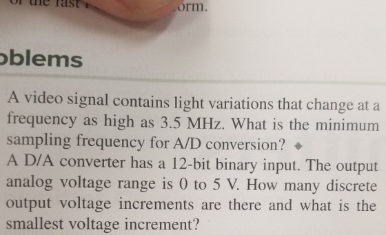 ie Tas orm blems A video signal contains light frequency as high as 3.5 MHz. What is the minimum sampling frequency for A/D conversion? ◆ A D/A converter has a 12-bit binary input. The output analog voltage range is 0 to 5 V. How many discrete output voltage increments are there and what is the smallest voltage increment? variations that change at a