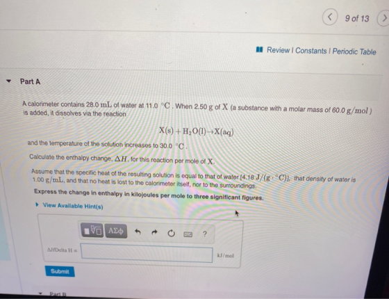 < 9 of 13 Review Constants Periodic Table Part A A calorimeter contains 28.0 mL of water at 11.0 °C. When 250 g of X (a subst