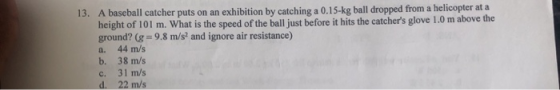 13. A baseball catcher puts on an exhibition by catching a 0.15-kg ball dropped from a helicopter at a height of 101 m. What