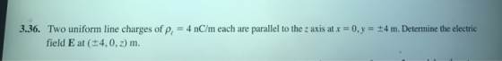 3.36. Two uniform line charges of p. = 4 nC/m each are parallel to the z axis at x = 0, y = t4m. Determine the electric field
