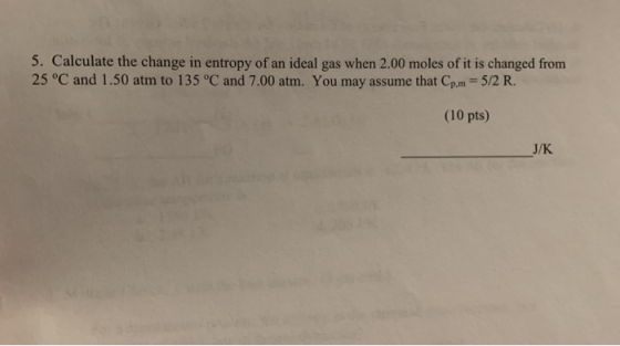 5. Calculate the change in entropy of an ideal gas when 2.00 moles of it is changed from 25 °C and 1.50 atm to 135 °C and 7.0