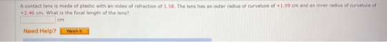 A contact lens is made of plastic with an index of refraction of 1.58. The lens has an outer radius of curvature of +1.99 cm