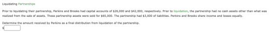 Liquidating Partnerships Prior to liquidating their partnership, Perkins and Brooks had capital accounts of $26,000 and $42,0