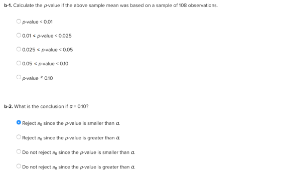 b-1. Calculate the p-value if the above sample mean was based on a sample of 108 observations. O p-value< 0.01 0.01 s p-value0.025 0.025 s p-value < 0.05 0.05 s p-value < 0.10 Opvalue 2010 b-2, what is the conclusion if α-0.10? Reject Ho since the p-value is smaller than a 0 Reject Ho since the p-value is greater than a. Do not reject Ho since the p-value is smaller than a Do not reject Ho since the p-value is greater than a