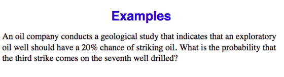 Examples An oil company conducts a geological study that indicates that an exploratory oil well should have a 20% chance of striking oil. What is the probability that the third strike comes on the seventh well drilled?