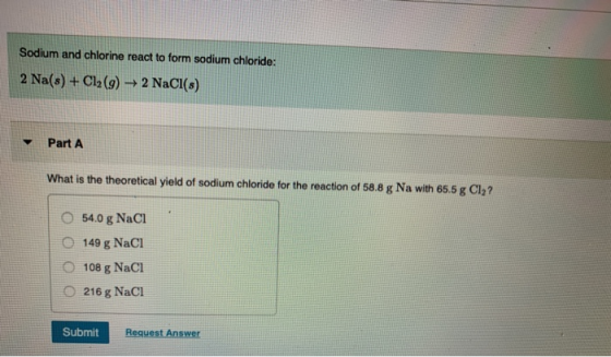 Sodium and chlorine react to form sodium chloride: 2 Na(s) + Cl2(g) → 2 NaCl(s) Part A What is the theoretical yield of sodiu