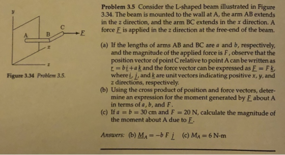 Problem 3.5 Consider the L-shaped beam illustrated in Figure 3.34. The beam is mounted to the wall at A, the arm AB extends in the z direction, and the arm BC extends in the x direction. A BE force E is applied in the z direction at the free-end of the beam. (a) If the lengths of arms AB and BC are a and b, respectively and the magnitude of the applied force is F, observe that the position vector of point C relative to point A can be written as -bi+ak and the force vector can be expressed as E Fk wherei j, and k are unit vectors indicating positive x, y, and Figure 3.34 Problem 3.5 z directions, respectively (b) Using the cross product of position and force vectors, deter- mine an expression for the moment generated by E about A in terms of a, b, and F. (c) If a b 30 cm and F 20 N, calculate the magnitude of the moment about A due to F Ansuers: (b) MA -b F i (c) MA 6 N-m