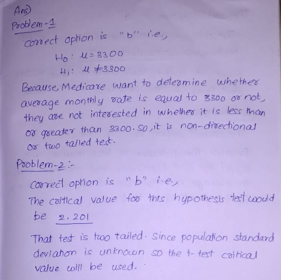 Ans Problem -1 conect ophon is e Because, Medicare want to defeamine whe thes avesage mon thly vate is equ to zzoo o not they ave not intedested in wheheo it is less tan o geater than 300. Sovit is non-draechonal o two talled test. Pooblem-2 The coitical foo thts hypothesis tet wodd valve be 2. 201 That test is troo tailed Since populaton standard deviahon s unknocon so the t- tet caihca value toil be used