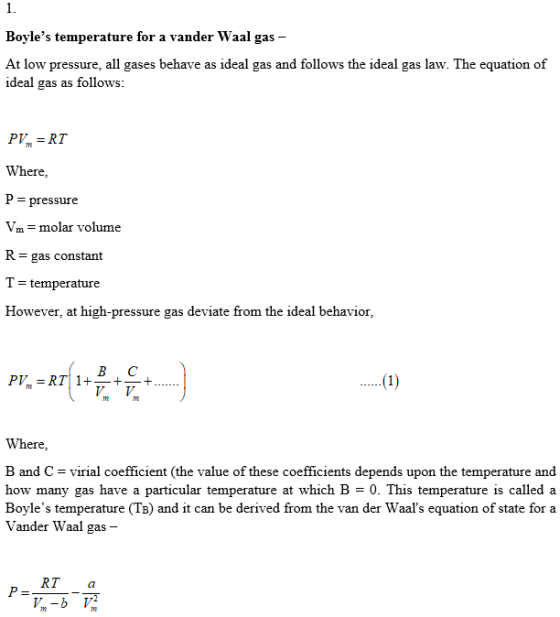 Boyles temperature for a vander Waal gas - At low pressure, all gases behave as ideal gas and follows the ideal gas law. The equation of ideal gas as follows P RT Where P - pressure Vm-molar volume R = gas constant T-temperature However, at high-pressure gas deviate from the ideal behavior, BC P, = RT 1+-+-+ Where B and C virial coefficient (the value of these coefficients depends upon the temperature and how many gas have a particular temperature at which B = O. This temperature is called a Boyles temperature (TB) and it can be derived from the van der Waals equation of state for a Vander Waal gas - RT a