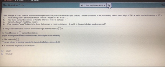 This Question: 5 pts 8 af 10 (3 complete) This With a height of 68 in, Johnson was the shortest president of a particular club in the past century. The club presidents of the past century have a mean height of 74.5 in and a standard deviation of 19 in a. What is the positive difference between Johnsons height and the mean? b. How many standard deviations is that [the difference found in part (a) C. Convert Johnsons height to a z score d. If we consider usual heights to be those that convert to z scores between -2 and 2, is Johnsons height usual or unusual? a. The positive difference between Johnsons height and the mean isin b. The difference is standard deviations (Type an integer or decimal rounded to two decimal places as needed ) c. The z score is (Type an integer or decimal rounded to two decimal places as needed ) d. Is Johnsons height usual or unusual? O Usual O Unusual