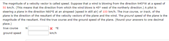 The magnitude of a velocity vector is called speed. Suppose that a wind is blowing from the direction N45°W at a speed of 50