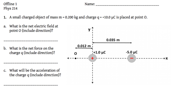 Offline 1 Name: Phys 214 1. A small charged object of mass m-0.200 kg and charge q-+10.0 HC is placed at point o. a. What is the net electric field at point O (include direction)? 0.035 m 0.012 m b. What is the net force on the charge q (include direction)? -5.0 μC What will be the acceleration of the charge q (include direction)? c.