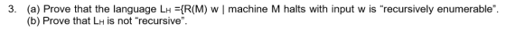 3. (a) Prove that the language LH IR(M) w machine M halts with input w is recursively enumerable (b) Prove that LH is not recursive