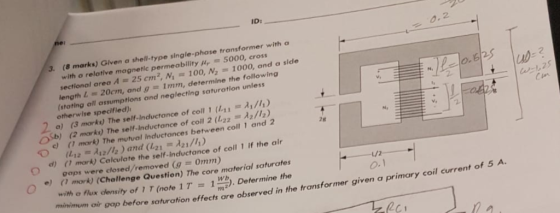 ID: 3. (8 marks) Given a shell-type single-phase transformer with a with a relative magnetic permeability y 5000, cross sectional area A ะะ 25 cm 2,N\: 100, N2 1000, and a side length L - 20cm, and g 1mm, determine the following 2 (stating all assumptions and neglecting saturation unless otherwise specified) a) (3 morts) The self-inductance of coll 1 (Ln® λι /l.) ub 25 e ( mork) The mutval Inductances between coll 1 and 2 o ( mork) Calculate the self-Inductance of coll 1 if the air ) ( mork) (Challenge Question) The core material saturates 2g gaps were closed/removed (g 0mm) L/2 O.1 with o flux density of 1 T (note 1T1. Determine the n2 mm oir gop before saturation effects are observed in the transformer given a primary coil curre 201