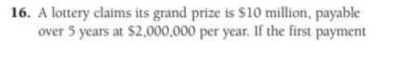 16. A lottery claims its grand prize is $10 million, payable over 5 years at $2,000,000 per year. If the first payment