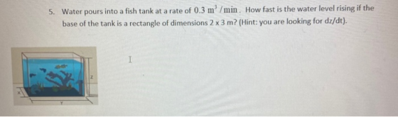 5. Water pours into a fish tank at a rate of 0.3 m/min. How fast is the water level rising if the base of the tank is a recta