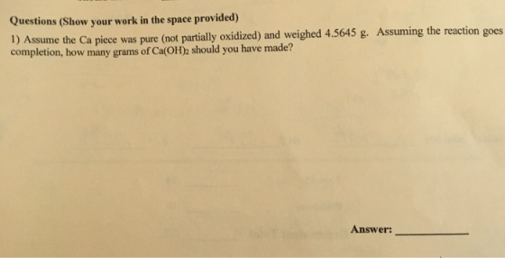 uestions (Show your work in the space provided) 1) Assume the Ca piece was pure (not partially oxidized) and weighed 4.5645 g. Assuming the reaction goes completion, how many grams of Ca(OH)2 should you have made? Answer: