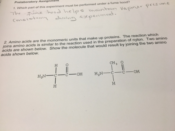 Prelaboratory Assignment 1. Which part of this experiment must be performed under a fume hood? The ヂume hood helps mounte.. nvaPruv Covsi 2. Amino acids are the monomeric units that make up proteins. The reaction which joins amino acids is similar to the reaction used in the preparation of nylon. Two amino acids are shown below. Show the molecule that would result by joining the two amino acids shown below. H O CH O