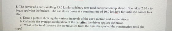5. The driver of a car travelling 75.0 km/hr suddenly sees road construction up ahead. She takes 2.30 s to begin applying the