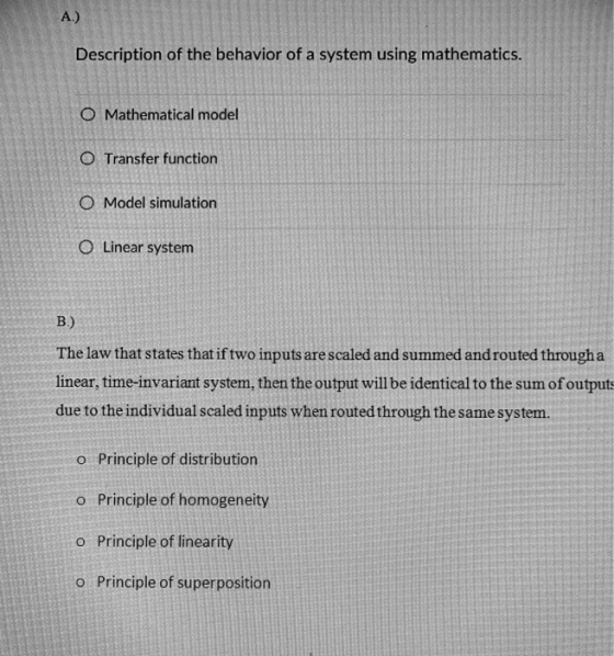 Description of the behavior of a system using mathematics O Mathematical model O Transfer function O Model simulation O Linear system The law that states that if two inputs are scaled and summed and routed througha linear, time-invariant system, then the output will be identical to the sum of output due to the individual scaled inputs when routed through the same system. Principle of distribution Principle of homogeneity Principle of linearity Principle of superposition o o o o