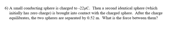 6) A small conducting sphere is charged to-22μΟ. Then a second identical sphere (which initially has zero charge) is brought into contact with the charged sphere. After the charge equilibrates, the two spheres are separated by 0.52 m. What is the force between them?