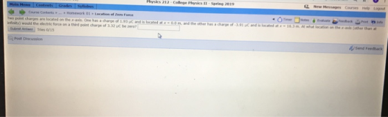 Physics 212 College Physics 11-Spring 2019 2 New Hessages Courses Help Logout ◆ ゆCourse Contents teo point chrpes are logated on the r-avis One has a charge Homework 01 . Loabon of Zen rure .. 3 adted x0.om and the other has a charoe of 3,91 c and is locatod of-3.91 uC and is located atx -16.3 m. At what location on the x-axis (other than at -16.3 m efnity) would the electric force on a third point charge of 3.32 uC be zero? Tries o/1s Post Discussion Send