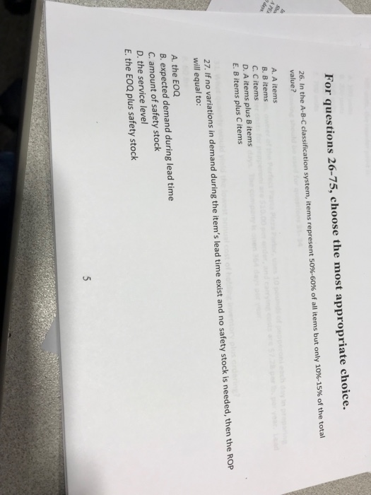 For questions 26-75, choose the most appropriate choice 26. In the A-B-C classification system, items represent 50%-60% of all items but only 10%-15% of the total value? A. A items B. B items C. C items D. A items plus B items E. B items plus C items 27. If no variations in demand during the items lead time exist and no safety stock is needed, then the ROP will equal to: A. the EOC B. expected demand during lead time C. amount of safety stock D. the service level E. the EOQ plus safety stock