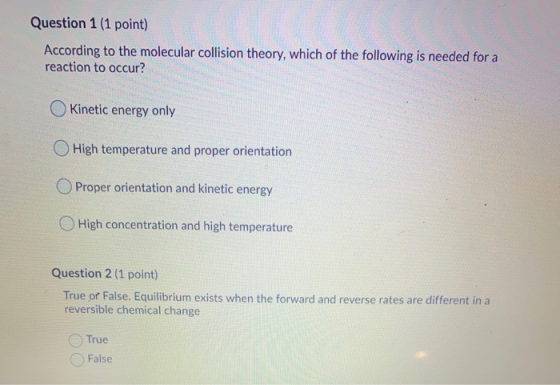Question 1 (1 point) According to the molecular collision theory, which of the following is needed for a reaction to occur? K