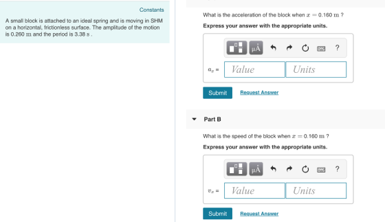Constants A small block is attached to an ideal spring and is moving in SHM on a horizontal, frictionless surface. The amplitude of the motion is 0.260 m and the period is 3.38 s What is the acceleration of the block when 0.160 m? Express your answer with the appropriate units. IA | az = 1 Value Units Submit Request Answer Part B What is the speed of the block when -0.160 m? Express your answer with the appropriate units. luz- 1 Value Units SubmitRequest Answ