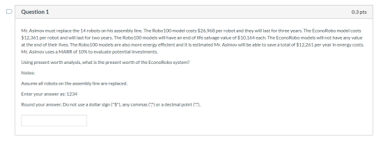 Question 1 0.3 pts Mr. Asimov must replace the 14 robots on his assembly line. The Robo 100 model costs $26,968 per robot and