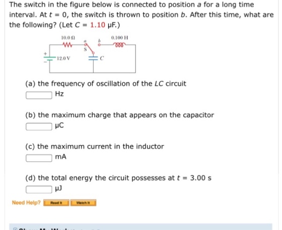 The switch in the figure below is connected to position a for a long time interval. At t = 0, the switch is thrown to position b. After this time, what are the following? (Let C = 1.10 ) 10.0 Ω a 0.100 H 12.0 V (a) the frequency of oscillation of the LC circuit Hz (b) the maximum charge that appears on the capacitor HC (c) the maximum current in the inductor mA (d) the total energy the circuit possesses at t = 3.00 s Need Help? ReadWatch it