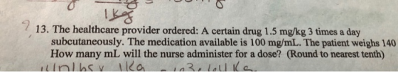 13. The healthcare provider ordered: A certain drug 1.5 mg/kg 3 times a day subcutaneously. The medication available is 100 m