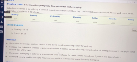 Problem 2-24A Selecting the appropriate time period for cost averaging Lakeshore Cinemas is considering a contract to rent a movie for $1,980 per day. The contract requires a minimum one-week rental period. mated attendance is as follows: Monday Tuesday Wednesday Thursday Friday Saturday Sunday 50 300 200 550 ,000 1,000 500 CHECK FIGURES a. Monday: $4.40 b. Friday: $4.98 Required a. Determine the average cost per person of the movie rental contract separately for each day b. Suppose that Lakeshore chooses to price movie tickets at cost as computed in Requirement a plus $3. What price would it charge per ticket on each day of the week? e. Use weekly averaging to determine a reasonable price to charge for movie tickets. Round your figures to two decimal points d. Comment on why weekly averaging may be more useful to business managers than daily averaging