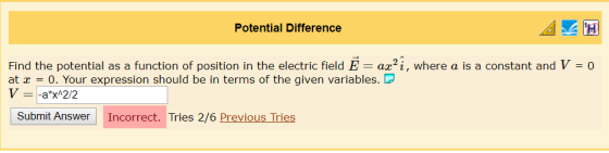 Potential Difference Find the potential as a function of position in the electric field E = az2ị, where a is a constant and V-0 at -0. Your expression should be in terms of the given variables.D Submit Answer Incorrect. Tries 2/6 Previous Tries
