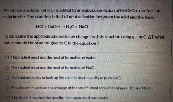 An aqueous solution of HCl is added to an aqueous solution of NaOH in a coffee cup calorimeter. The reaction is that of neutr