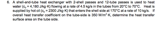 6. A shell-and-tube heat exchanger with 2-shell passes and 12-tube passes is used to heat water (c 4,180 J/kg K) flowing at a rate of 4.5 kg/s in the tubes from 20°C to 70°C. Heat is supplied by hot oil (cp 2300 J/kg K) that enters the shell side at 170°C at a rate of 10 kg/s. If overall heat transfer coefficient on the tube-side is 350 W/m-K, determine the heat transfer surface area on the tube side.