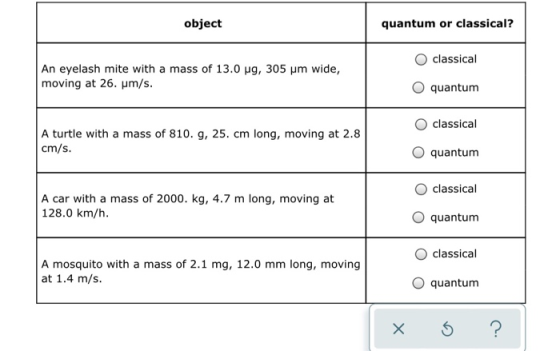 object quantum or classical? classical An eyelash mite with a mass of 13.0 mg, 305 um wide, moving at 26. um/s. quantum class