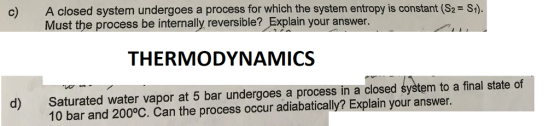 c) A closed system undergoes a process for which the system entropy is constant (S2 S) Must the process be internally reversible? Explain your answer. THERMODYNAMICS d) Saturated water vapor at 5 bar undergoes a process in a closed system to a final state of 10 bar and 200°C. Can the process occur adiabatically? Explain your answer.