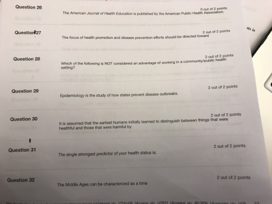 Question 26 The American Journal of Health Education is published by the American Public Health Association. 0 out of 2 points Question#27 2 out of 2 points The focus of health promotion and disease prevention efforts should be directed towa Question 28 2 out of 2 points Which of the following is NOT considered an advantage of working in a setting? community/public health Question 29 2 out of 2 points Epidemiology is the study of how states prevent disease outbreaks Question 30 2 out of 2 points It is assumed that the earliest humans initially learned to distinguish between things that were healthful and those that were harmful by Question 31 2 out of 2 points The single strongest predictor of your health status is: Question 32 2 out of 2 points The Middle Ages can be characterized as a time