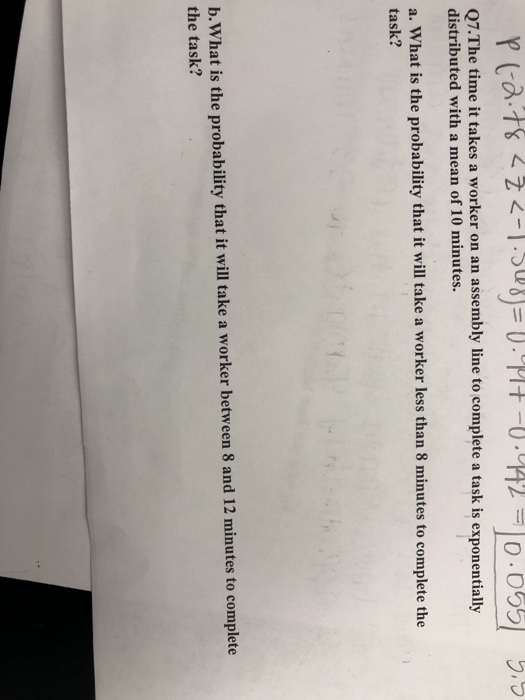 Q7.The time it takes a worker on an assembly line to complete a task is exponentially distributed with a mean of 10 minutes. a. What is the probability that it will take a worker less than 8 minutes to complete the task? b.What is the probability that it will take a worker between 8 and 12 minutes to complete the task?