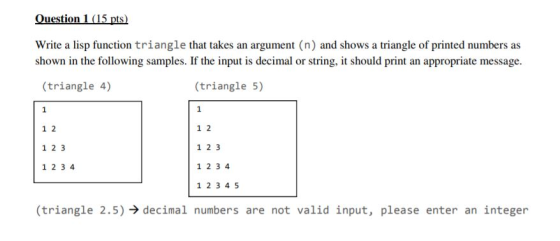 Ouestion 1 (15 pts) Write a lisp function triangle that takes an argument (n) and shows a triangle of printed numbers as shown in the following samples. If the input is decimal or string, it should print an appropriate message (triangle 4) (triangle 5) 1 2 1 2 3 1 2 3 4 1 2 1 2 3 1 2 3 4 1 2 3 4 5 (triangle 2.5), decinal numbers are not valid input, please enter an integer