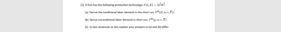 (1) A firm has the following production technology: F(LK)-4LIKİ. (a) Derive the conditional labor demand in the short run, IS (Q, w,r, R) (b) Derive unconditional labor demand in short run, 15 (p,w,r,R (c) In two sentences or less explain your answers in (a) and (b) differ