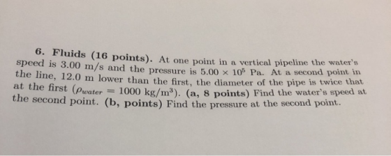6. Fluids (16 points). At one point in a vertical pipeline the water s d is 3.00 m/s and the pressure is the line, 12.0 m low